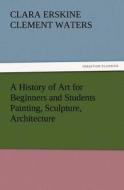 A History of Art for Beginners and Students Painting, Sculpture, Architecture di Clara Erskine Clement Waters edito da TREDITION CLASSICS