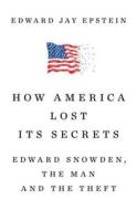 How America Lost Its Secrets: Edward Snowden, the Man and the Theft di Edward Jay Epstein edito da KNOPF