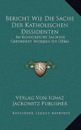 Bericht Wie Die Sache Der Katholischen Dissidenten: Im Konigreiche Sachsen Gefordert Worden Ist (1846) di Verlag Von Ignaz Jackowitz Publisher edito da Kessinger Publishing