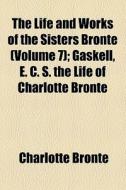 The Life And Works Of The Sisters Bronte Volume 7; Gaskell, E. C. S. The Life Of Charlotte Bronte di Charlotte Bronte edito da General Books Llc