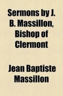 Sermons By J. B. Massillon, Bishop Of Cl di Jean-Baptiste Massillon edito da General Books