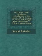 First Steps to Bell Ringing; An Introduction to the Exercise of Bell Ringing in Rounds and Changes Upon Church Bells - Primary Source Edition di Samuel B. Goslin edito da Nabu Press