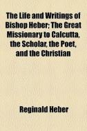 The Life And Writings Of Bishop Heber; The Great Missionary To Calcutta, The Scholar, The Poet, And The Christian di Reginald Heber edito da General Books Llc