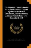 The Proposed Constitution For The State Of Arizona. Adopted By The Constitutional Convention, Held At Phoenix, Arizona, From October 10 To December 9, di Arizona Constitutional Convention edito da Franklin Classics