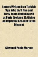 Letters Written By A Turkish Spy, Who Liv'd Five And Forty Years Undiscover'd At Paris (volume 2); Giving An Impartial Account To The Divan At di Giovanni Paolo Marana edito da General Books Llc