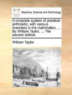A Complete System Of Practical Arithmetic, With Various Branches In The Mathmatics. ... By William Taylor, ... The Second Edition di William Taylor edito da Gale Ecco, Print Editions