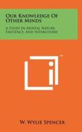 Our Knowledge of Other Minds: A Study in Mental Nature, Existence, and Intercourse di W. Wylie Spencer edito da Literary Licensing, LLC