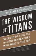 Wisdom of Titans: Secrets of Success from Entrepreneurs Who Rose to the Top di William J. Ferguson edito da BIBLIOMOTION