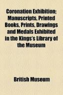 Coronation Exhibition; Manuscripts, Printed Books, Prints, Drawings And Medals Exhibited In The Kings's Library Of The Museum di British Museum edito da General Books Llc