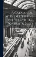 A Catalogue, With Descriptive Notices, Of The Portraits, Busts di Anonymous edito da LEGARE STREET PR