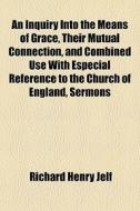 An Inquiry Into The Means Of Grace, Their Mutual Connection, And Combined Use With Especial Reference To The Church Of England, Sermons di Richard Henry Jelf edito da General Books Llc