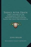 Things After Death: Three Chapters on the Intermediate State, with Thoughts on Family Burying Places, and Hints for Epitaphs in Country Ch di John Miller edito da Kessinger Publishing
