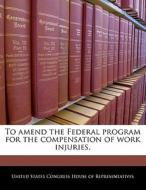 To Amend The Federal Program For The Compensation Of Work Injuries. edito da Bibliogov