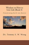 Wisdom on How to Live Life (Book 5): Transforming Earth Into Heaven di Dr Tommy S. W. Wong edito da Createspace Independent Publishing Platform