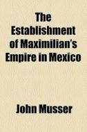 The Establishment Of Maximilian's Empire In Mexico di John Musser edito da General Books Llc