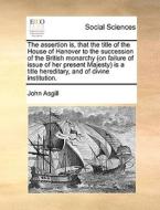 The Assertion Is, That The Title Of The House Of Hanover To The Succession Of The British Monarchy (on Failure Of Issue Of Her Present Majesty) Is A T di John Asgill edito da Gale Ecco, Print Editions