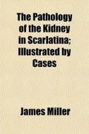 The Pathology Of The Kidney In Scarlatina; Illustrated By Cases di James Miller edito da General Books Llc