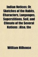 Indian Notices; Or, Sketches Of The Habits, Characters, Languages, Superstitions, Soil, And Climate Of The Several Nations : Also, The di William Hilhouse edito da General Books Llc