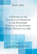 A History of the Teaching of Chemistry in the Secondary Schools of the United States Previous to 1850 (Classic Reprint) di Samuel Ralph Powers edito da Forgotten Books