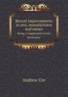 Recent Improvements In Arts, Manufactures And Mines Being A Supplement To His Dictionary di Andrew Ure edito da Book On Demand Ltd.