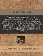 Diarium Planetarum, Or, An Ephemeris For The Year Of Our Redemption 1690 ... Calculated For The Meridian Of The Ancient City Of Canterbury ... And May di Nicholas Greenwood edito da Eebo Editions, Proquest