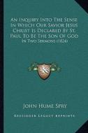 An Inquiry Into the Sense in Which Our Savior Jesus Christ Is Declared by St. Paul to Be the Son of God: In Two Sermons (1824) di John Hume Spry edito da Kessinger Publishing