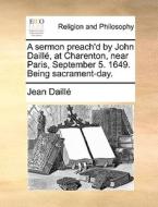 A Sermon Preach'd By John Daille, At Charenton, Near Paris, September 5. 1649. Being Sacrament-day. di Jean Daill, Jean Daille edito da Gale Ecco, Print Editions