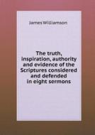 The Truth, Inspiration, Authority And Evidence Of The Scriptures Considered And Defended In Eight Sermons di James Williamson edito da Book On Demand Ltd.