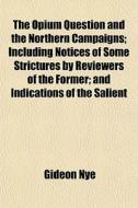 The Opium Question And The Northern Campaigns; Including Notices Of Some Strictures By Reviewers Of The Former; And Indications Of The Salient di Gideon Nye edito da General Books Llc