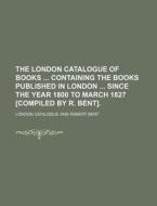 The London Catalogue of Books Containing the Books Published in London Since the Year 1800 to March 1827 [Compiled by R. Bent]. di London Catalogue edito da Rarebooksclub.com
