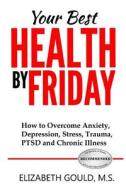 Your Best Health by Friday: How to Overcome Anxiety, Depression, Stress, Trauma, Ptsd and Chronic Illness di Elizabeth Gould edito da LULU PR