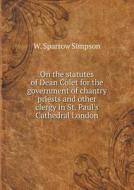 On The Statutes Of Dean Colet For The Government Of Chantry Priests And Other Clergy In St. Paul's Cathedral London di W Sparrow Simpson edito da Book On Demand Ltd.