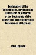 Explanation Of The Construction, Furniture And Ornaments Of A Church, Of The Vestments Of The Clergy,and Of The Nature And Ceremonies Of The Mass di John England edito da General Books Llc