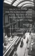 An Account of All the Pictures Exhibited in the Rooms of the British Institution, From 1813 to 1823: Belonging to the Nobility and Gentry of England, di British Institution edito da LEGARE STREET PR