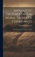 Apologetic Lectures On The Moral Truths Of Christianity: Delivered In Leipsic In The Winter Of 1872 di Christoph Ernst Luthardt edito da LEGARE STREET PR