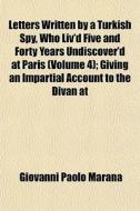 Letters Written By A Turkish Spy, Who Liv'd Five And Forty Years Undiscover'd At Paris (volume 4); Giving An Impartial Account To The Divan At di Giovanni Paolo Marana edito da General Books Llc