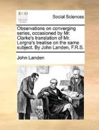 Observations On Converging Series, Occasioned By Mr. Clarke's Translation Of Mr. Lorgna's Treatise On The Same Subject. By John Landen, F.r.s di John Landen edito da Gale Ecco, Print Editions