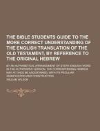 The Bible Students Guide To The More Correct Understanding Of The English Translation Of The Old Testament, By Reference To The Original Hebrew; By An di William Wilson edito da Theclassics.us