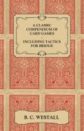 A Classic Compendium of Card Games - Including Tactics for Bridge di B. C. Westall edito da Bryant Press