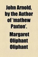 John Arnold, By The Author Of 'mathew Paxton'. di Margaret Wilson Oliphant edito da General Books Llc