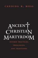 Ancient Christian Martyrdom - Diverse Practices, Theologies and Traditions di Candida R. Moss edito da Yale University Press