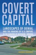 Covert Capital - Landscapes of Denial and the Making of U.S. Empire in the Suburbs of Northern Virginia di Andrew Friedman edito da University of California Press