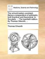 The Schoolmasters Assistant. Being A Compendium Of Arithmetic, Both Practical And Theoretical. In Five Parts. ... The Twentieth Edition. By Thomas Dil di Thomas Dilworth edito da Gale Ecco, Print Editions