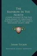 The Rainbow in the North: A Short Account of the First Establishment of Christianity in Rupert's Land by the Church Missionary Society (1858) di Sarah Tucker edito da Kessinger Publishing