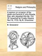 A Sermon On Occasion Of The Death And Funeral Of John Deacle, Esq; Who Departed This Life, Oct. 29. Preached At Crosby-square, Nov.10, 1723. By B. Gro di B Grosvenor edito da Gale Ecco, Print Editions