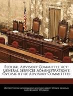 Federal Advisory Committee Act: General Services Administration\'s Oversight Of Advisory Committees edito da Bibliogov