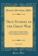 True Stories of the Great War, Vol. 3 of 6: Tales of Adventure; Heroic Deeds; Exploits Told by the Soldiers, Officers, Nurses, Diplomats, Eye Witnesse di Francis Trevelyan Miller edito da Forgotten Books