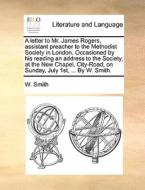 A Letter To Mr. James Rogers, Assistant Preacher To The Methodist Society In London. Occasioned By His Reading An Address To The Society, At The New C di W Smith edito da Gale Ecco, Print Editions