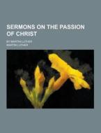 Sermons On The Passion Of Christ; By Martin Luther di Dr Martin Luther edito da Theclassics.us