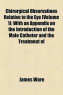 Chirurgical Observations Relative To The Eye (volume 1); With An Appendix On The Introduction Of The Male Catheter And The Treatment Of di James Ware edito da General Books Llc